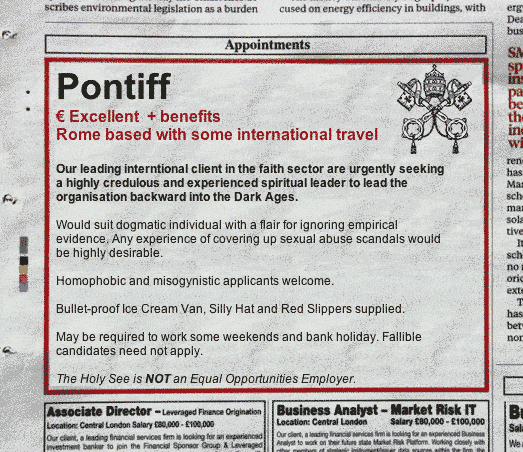 Mock newspaper advert: Pontiff. € Excellen + benefits. Rome based with some international travel. Our leading international client in the faith sector are urgently seeking a highly credulous and experienced spiritual leader to lead the organisation backward into the Dark Agesm Would suit dogmatic individual with a flair for ignoring impirical evidence. Any experience of covering-up sexual abuse scandals would be highly desirable. Homophobic and mysogynistic applicants welcome. Bullet-proof ice cream van, silly hat and red slippers supplied. May be required to work some weekends and bank holiday. Fallible candidates need not apply. The Holy See is *NOT* an Equal Opportunities Employer.
